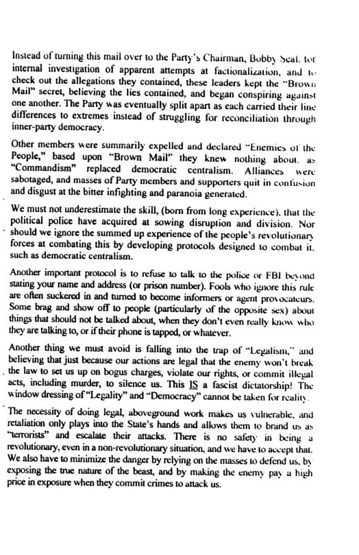 Instead of wming this mail over 10 the Party’s Chairmian, Bubby Scal. fur intemal investigation of apparent attempts at factionalization, and 1. check out the allegations they contained, these leaders kept the “Browi Mail” secret, beliving the lies contained, and began conspiring against one another. The Parry was eventually split apart as each caried their line differences 1o extremes instead of struggling for reconciliation through inner-party democracy. Other members were summarily expelled and declared “Enemies of the People,” based upon “Brown Mail” they knew nothing about. ax “Commandism™ replaced ~democratic centralism. ~ Alliances werc sabotaged, and masses of Party members and supporters quit in confiusion and disgust at the bitier infighting and paranoia generatcd. ‘We must not underestimate the skill, (born from long expericnce). that the political police have acquired at sowing disruption and division. Nor * should we ignore the summed up experience of the people’s revolutionary forces at combating this by developing protocols designed o combat it such as democratic centralism. Another imporant protocol is to refuse 1o talk 10 the police or FBI byond stating your name and address (o prison number). Fools who ignore this rule are often suckered in and tumed 1© become informers or agent pros ocatcurs. Some brag and show off 10 people (particularly of the opposite sex) about things that should not be talked about, when they don’t even really know who they are taking 1, or iftheir phone is tapped, or whatever. Another thing we must avoid is falling into the trap of “Legalism.” and believing that just because our actions are legal that the enemy won’t breah the law 10 set us up on bogus charges, violate our rights, or commit illcgal acts, including murder, 10 silence us. This IS a fascist dicttorship! The window dressing of “Legality” and “Democracy” cannot be taken for reality " The necessity of doing legal, aboveground work makes us vulnerable, and retliation only plays into the State’s hands and allows them 10 brand us s “temorists” and escalate their anacks. There is no safety in being u revolutionary, even in a non-revolutionary sifuation, and we have to accept that. ‘We also have to minimize the danger by relying on the masses to defnd us, by exposing the true nature of the beast, and by making the cnemy pay a high price in exposure when they commil crimes to attack us.